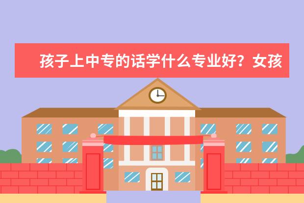 孩子上中专的话学什么专业好？女孩！怎么选中专学校？