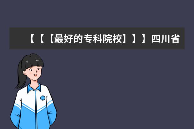 【【【最好的专科院校】】】四川省内最好的专科院校，最好列个排名表 谁知道 艺术类的好大专？？？