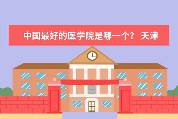 中国最好的医学院是哪一个？ 天津好的专科大学排名