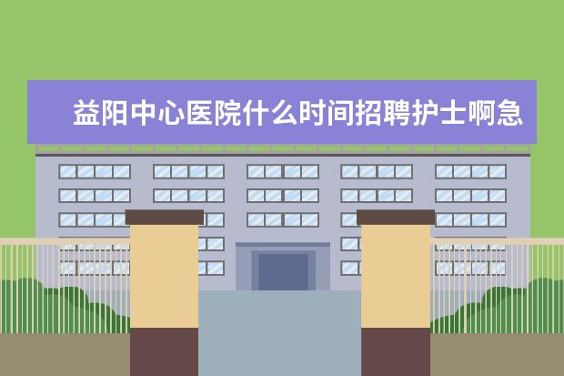 益阳中心医院什么时间招聘护士啊急急急