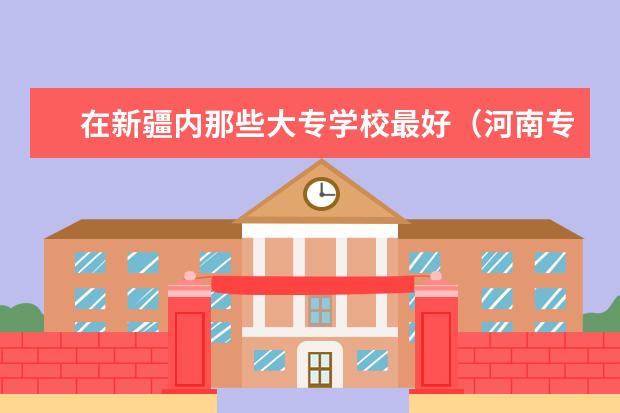 在新疆内那些大专学校最好（河南专科学校排名（就业率））