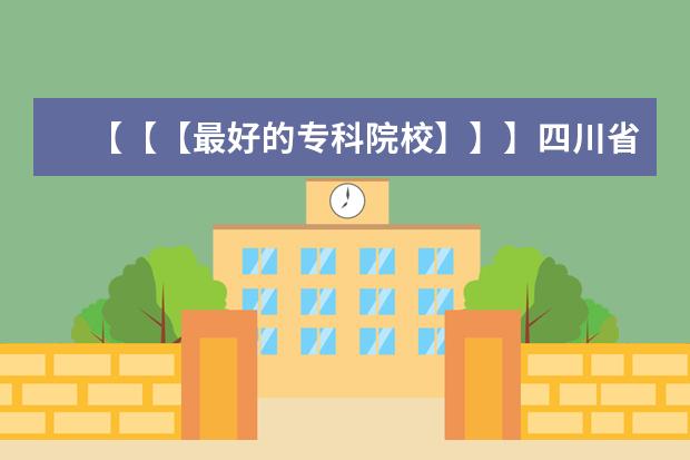 【【【最好的专科院校】】】四川省内最好的专科院校,最好列个排名表（河北专科学校排名|河北专科学校|河北省高职院校排名|河北专科学校）