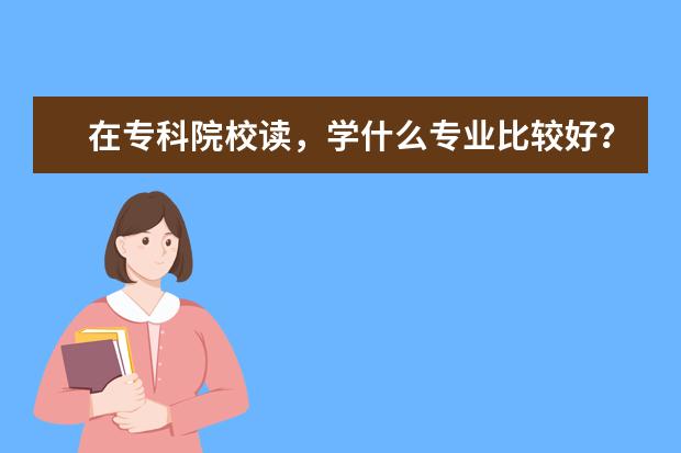 在专科院校读，学什么专业比较好？以后比较容易找到不至于太糟糕的工作