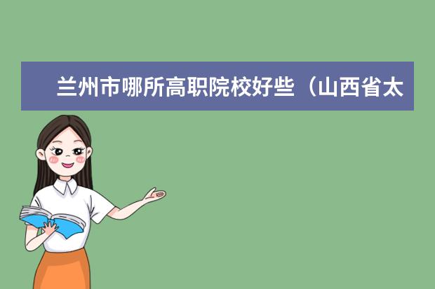 兰州市哪所高职院校好些（山西省太原市专科学校排名？？？（至少5个））