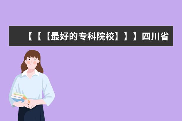 【【【最好的专科院校】】】四川省内最好的专科院校，最好列个排名表（河南省大专排名）
