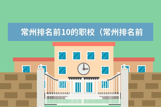 常州排名前10的职校（常州排名前五的职校）