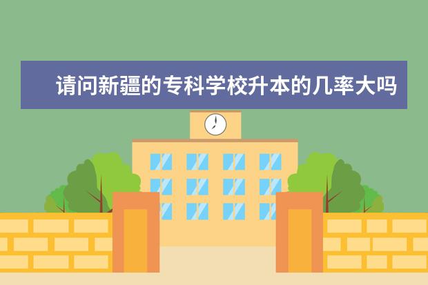 请问新疆的专科学校升本的几率大吗？哪些专科学校好呢？