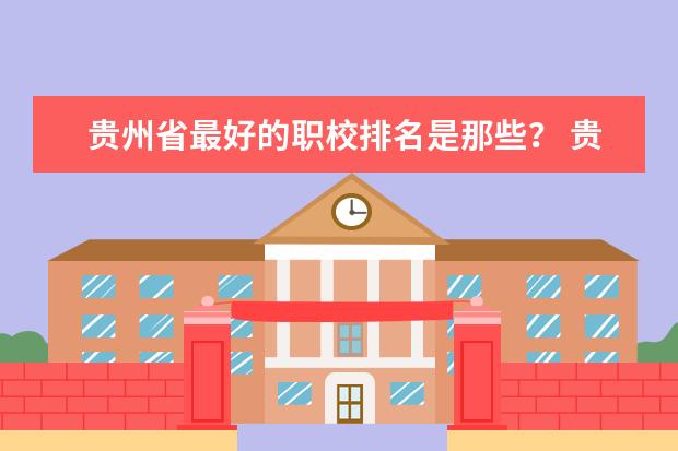 贵州省最好的职校排名是那些？ 贵州职校排名前十名学校最好的大专