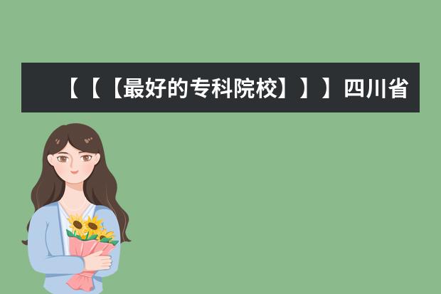 【【【最好的专科院校】】】四川省内最好的专科院校,最好列个排名表 江苏专科院校排名榜
