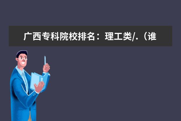 广西专科院校排名：理工类/.（谁有大学专科排行？）