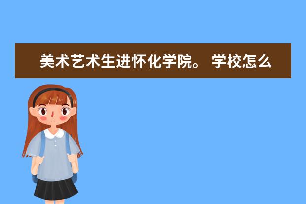 美术艺术生进怀化学院。 学校怎么样？ 环境宿舍专业