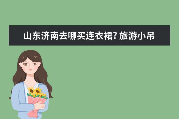山东济南去哪买连衣裙? 旅游小吊带推荐女生穿