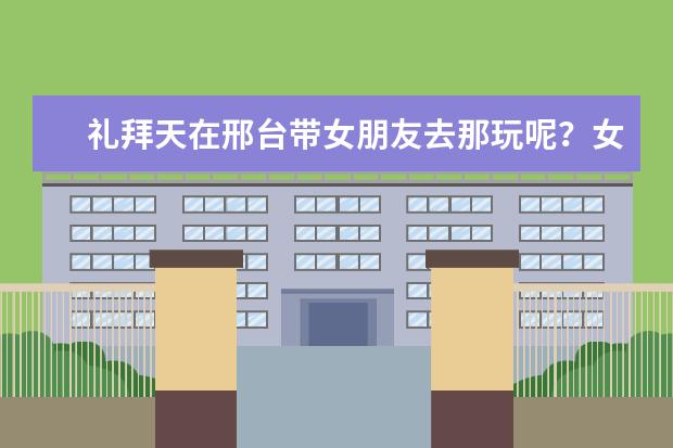 礼拜天在邢台带女朋友去那玩呢？女朋友17岁，该去哪呢？