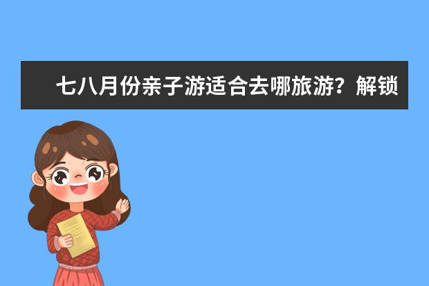 七八月份亲子游适合去哪旅游？解锁暑假新玩法！热门目的地大盘点（我想问一下暑假带孩子去哪旅游好）
