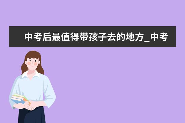 中考后最值得带孩子去的地方_中考完去哪旅游好（初三中考完去哪玩比较好）