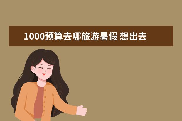 1000预算去哪旅游暑假 想出去旅游,预算只有1000,想玩一周,去哪旅游好玩又便宜?