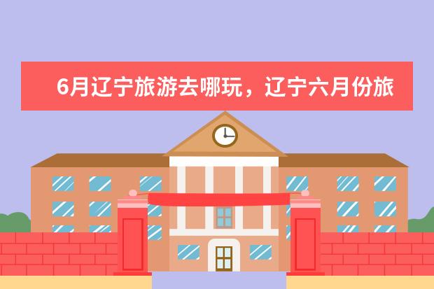 6月辽宁旅游去哪玩，辽宁六月份旅游景点哪里好