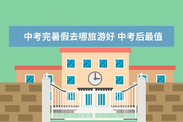 中考完暑假去哪旅游好 中考后最值得带孩子去的地方_中考完去哪旅游好