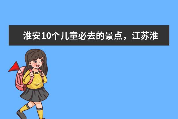 淮安10个儿童必去的景点，江苏淮安旅游推荐暑假 7月份去江苏哪旅游好？
