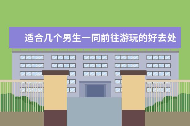适合几个男生一同前往游玩的好去处有哪些